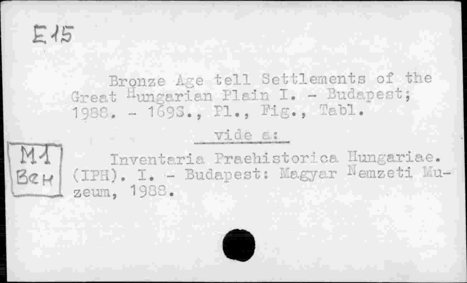 ﻿EPS
Bronze Age tell Settlements of the Great Hungarian Plain 1. - Budapest; 1988. - 1693., Pl., Pig., Tabl.
KT
vide є :
Invent ar is, Praehistor? ca Ilungariae. (IPH). I. - Budapest: Magyar Nemzeti Mu zeum, 1988.